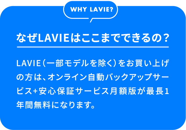なぜLAVIEはここまでできるの？LAVIE（一部モデルを除く）をお買い上げの方は、オンライン自動バックアップサービス+安心保証サービス月額版が最長1年間無料になります。
