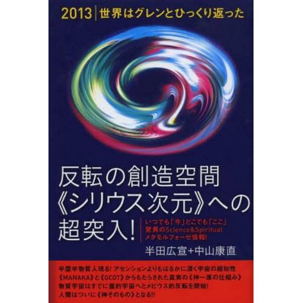 反転の創造空間《シリウス次元》への超突入！　２０１３｜世界はグレンとひっくり返った　いつでも「今」どこでも「ここ」驚異のＳｃｉｅｎｃｅ　＆　Ｓｐｉｒｉｔｕａｌメタモルフォーゼ情報！