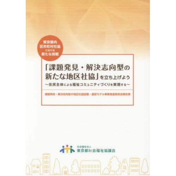 「課題発見・解決志向型の新たな地区社協」を立ち上げよう　住民主体による福祉コミュニティづくりを実現する　東京都内区市町村社協における新たな挑戦　課題発見・解決志向型の地区社協設置・運営モデル事業推進委員会報告書