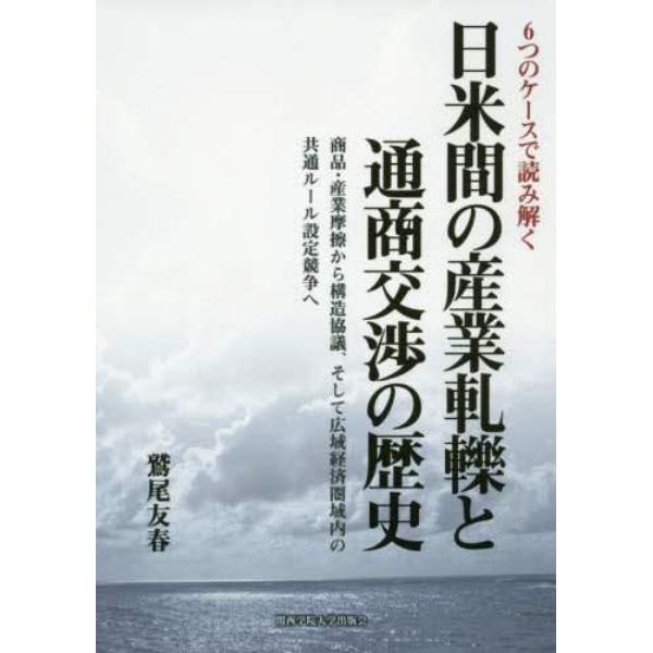 日米間の産業軋轢と通商交渉の歴史　６つのケースで読み解く　商品・産業摩擦から構造協議、そして広域経済圏域内の共通ルール設定競争へ